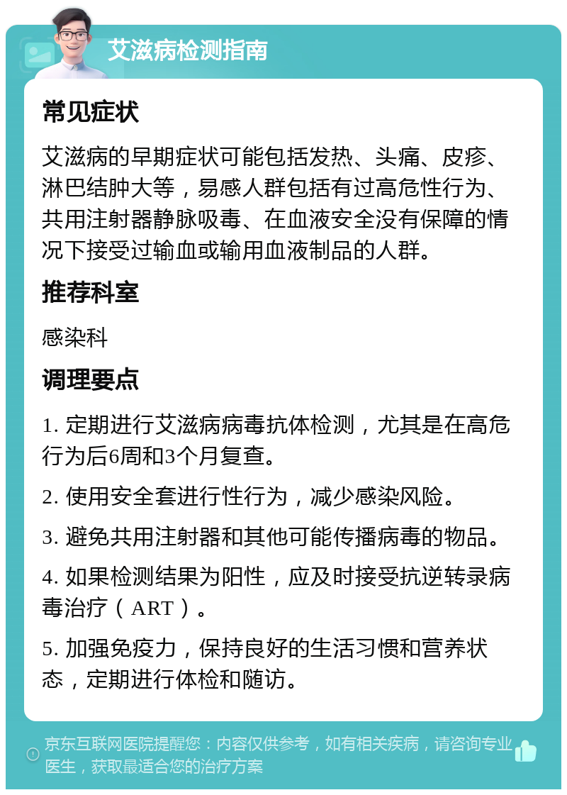 艾滋病检测指南 常见症状 艾滋病的早期症状可能包括发热、头痛、皮疹、淋巴结肿大等，易感人群包括有过高危性行为、共用注射器静脉吸毒、在血液安全没有保障的情况下接受过输血或输用血液制品的人群。 推荐科室 感染科 调理要点 1. 定期进行艾滋病病毒抗体检测，尤其是在高危行为后6周和3个月复查。 2. 使用安全套进行性行为，减少感染风险。 3. 避免共用注射器和其他可能传播病毒的物品。 4. 如果检测结果为阳性，应及时接受抗逆转录病毒治疗（ART）。 5. 加强免疫力，保持良好的生活习惯和营养状态，定期进行体检和随访。