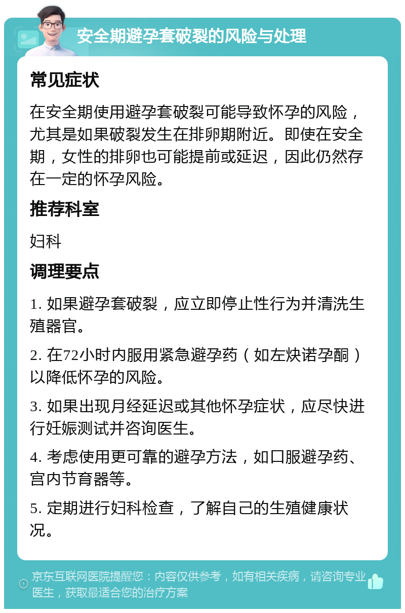 安全期避孕套破裂的风险与处理 常见症状 在安全期使用避孕套破裂可能导致怀孕的风险，尤其是如果破裂发生在排卵期附近。即使在安全期，女性的排卵也可能提前或延迟，因此仍然存在一定的怀孕风险。 推荐科室 妇科 调理要点 1. 如果避孕套破裂，应立即停止性行为并清洗生殖器官。 2. 在72小时内服用紧急避孕药（如左炔诺孕酮）以降低怀孕的风险。 3. 如果出现月经延迟或其他怀孕症状，应尽快进行妊娠测试并咨询医生。 4. 考虑使用更可靠的避孕方法，如口服避孕药、宫内节育器等。 5. 定期进行妇科检查，了解自己的生殖健康状况。