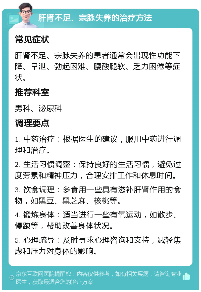 肝肾不足、宗脉失养的治疗方法 常见症状 肝肾不足、宗脉失养的患者通常会出现性功能下降、早泄、勃起困难、腰酸腿软、乏力困倦等症状。 推荐科室 男科、泌尿科 调理要点 1. 中药治疗：根据医生的建议，服用中药进行调理和治疗。 2. 生活习惯调整：保持良好的生活习惯，避免过度劳累和精神压力，合理安排工作和休息时间。 3. 饮食调理：多食用一些具有滋补肝肾作用的食物，如黑豆、黑芝麻、核桃等。 4. 锻炼身体：适当进行一些有氧运动，如散步、慢跑等，帮助改善身体状况。 5. 心理疏导：及时寻求心理咨询和支持，减轻焦虑和压力对身体的影响。