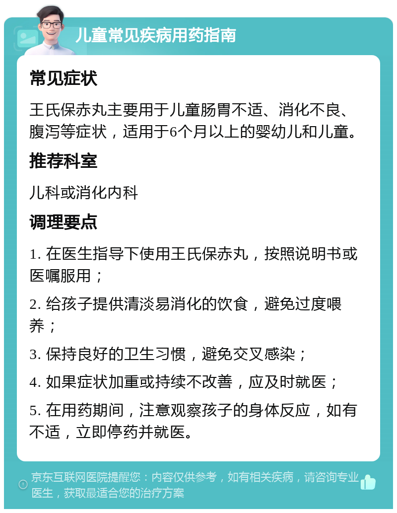 儿童常见疾病用药指南 常见症状 王氏保赤丸主要用于儿童肠胃不适、消化不良、腹泻等症状，适用于6个月以上的婴幼儿和儿童。 推荐科室 儿科或消化内科 调理要点 1. 在医生指导下使用王氏保赤丸，按照说明书或医嘱服用； 2. 给孩子提供清淡易消化的饮食，避免过度喂养； 3. 保持良好的卫生习惯，避免交叉感染； 4. 如果症状加重或持续不改善，应及时就医； 5. 在用药期间，注意观察孩子的身体反应，如有不适，立即停药并就医。