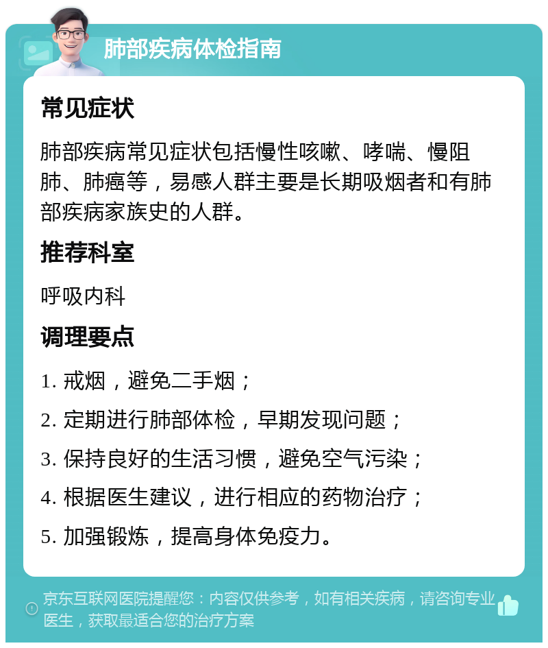 肺部疾病体检指南 常见症状 肺部疾病常见症状包括慢性咳嗽、哮喘、慢阻肺、肺癌等，易感人群主要是长期吸烟者和有肺部疾病家族史的人群。 推荐科室 呼吸内科 调理要点 1. 戒烟，避免二手烟； 2. 定期进行肺部体检，早期发现问题； 3. 保持良好的生活习惯，避免空气污染； 4. 根据医生建议，进行相应的药物治疗； 5. 加强锻炼，提高身体免疫力。