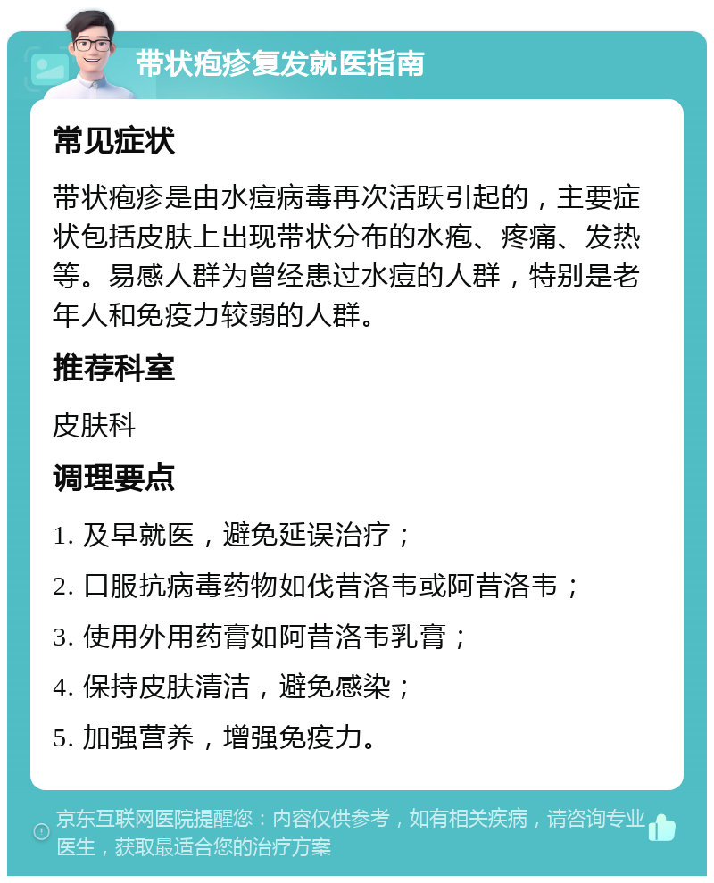 带状疱疹复发就医指南 常见症状 带状疱疹是由水痘病毒再次活跃引起的，主要症状包括皮肤上出现带状分布的水疱、疼痛、发热等。易感人群为曾经患过水痘的人群，特别是老年人和免疫力较弱的人群。 推荐科室 皮肤科 调理要点 1. 及早就医，避免延误治疗； 2. 口服抗病毒药物如伐昔洛韦或阿昔洛韦； 3. 使用外用药膏如阿昔洛韦乳膏； 4. 保持皮肤清洁，避免感染； 5. 加强营养，增强免疫力。