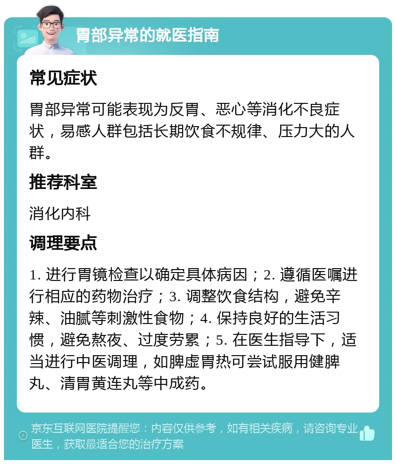 胃部异常的就医指南 常见症状 胃部异常可能表现为反胃、恶心等消化不良症状，易感人群包括长期饮食不规律、压力大的人群。 推荐科室 消化内科 调理要点 1. 进行胃镜检查以确定具体病因；2. 遵循医嘱进行相应的药物治疗；3. 调整饮食结构，避免辛辣、油腻等刺激性食物；4. 保持良好的生活习惯，避免熬夜、过度劳累；5. 在医生指导下，适当进行中医调理，如脾虚胃热可尝试服用健脾丸、清胃黄连丸等中成药。