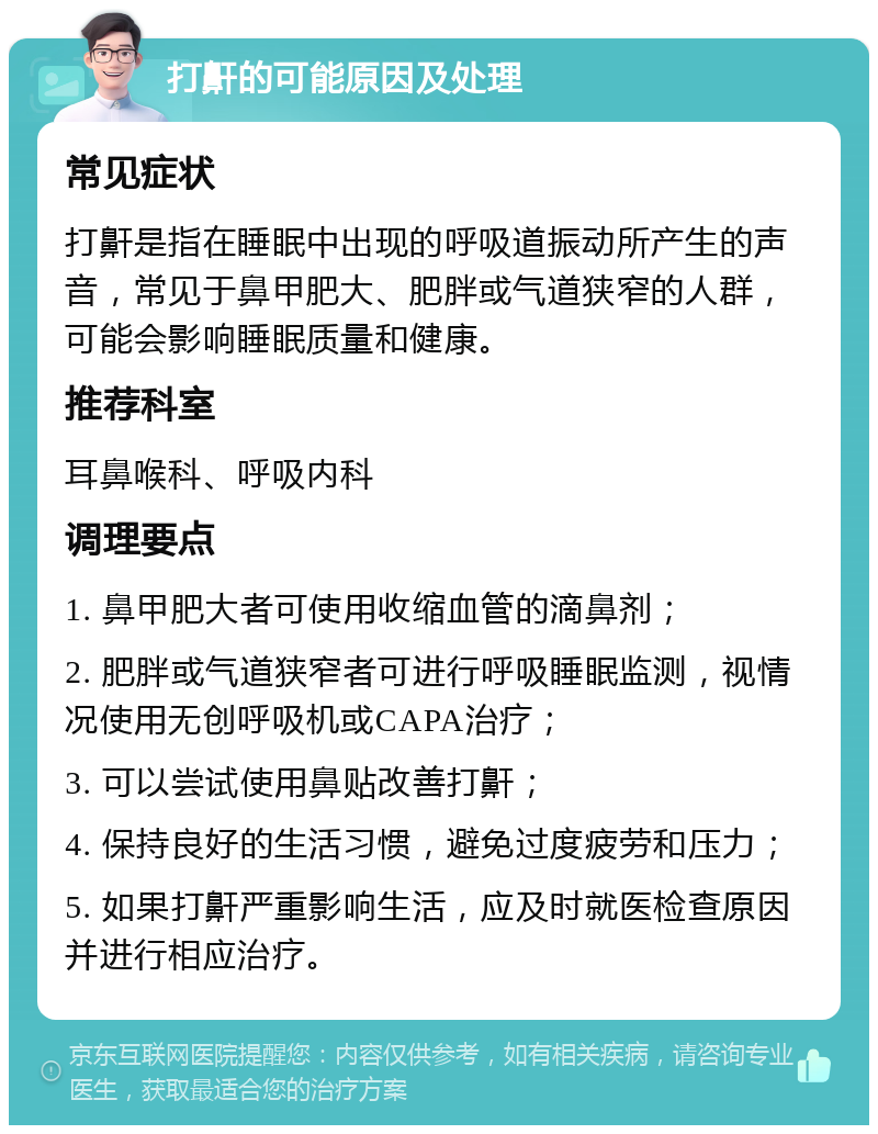 打鼾的可能原因及处理 常见症状 打鼾是指在睡眠中出现的呼吸道振动所产生的声音，常见于鼻甲肥大、肥胖或气道狭窄的人群，可能会影响睡眠质量和健康。 推荐科室 耳鼻喉科、呼吸内科 调理要点 1. 鼻甲肥大者可使用收缩血管的滴鼻剂； 2. 肥胖或气道狭窄者可进行呼吸睡眠监测，视情况使用无创呼吸机或CAPA治疗； 3. 可以尝试使用鼻贴改善打鼾； 4. 保持良好的生活习惯，避免过度疲劳和压力； 5. 如果打鼾严重影响生活，应及时就医检查原因并进行相应治疗。