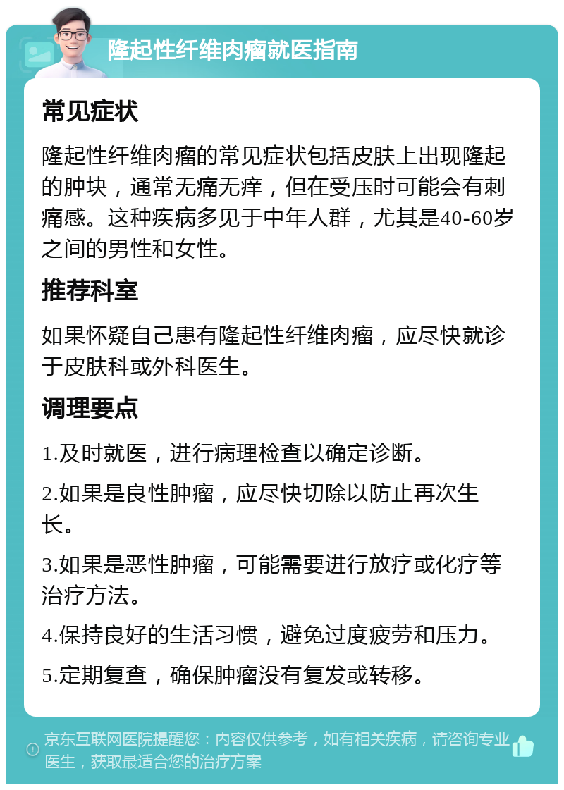 隆起性纤维肉瘤就医指南 常见症状 隆起性纤维肉瘤的常见症状包括皮肤上出现隆起的肿块，通常无痛无痒，但在受压时可能会有刺痛感。这种疾病多见于中年人群，尤其是40-60岁之间的男性和女性。 推荐科室 如果怀疑自己患有隆起性纤维肉瘤，应尽快就诊于皮肤科或外科医生。 调理要点 1.及时就医，进行病理检查以确定诊断。 2.如果是良性肿瘤，应尽快切除以防止再次生长。 3.如果是恶性肿瘤，可能需要进行放疗或化疗等治疗方法。 4.保持良好的生活习惯，避免过度疲劳和压力。 5.定期复查，确保肿瘤没有复发或转移。