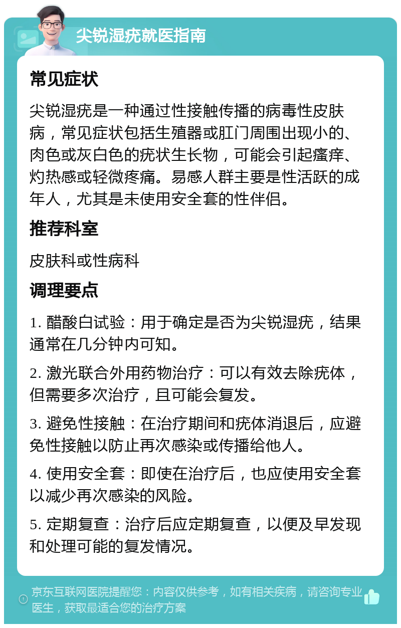 尖锐湿疣就医指南 常见症状 尖锐湿疣是一种通过性接触传播的病毒性皮肤病，常见症状包括生殖器或肛门周围出现小的、肉色或灰白色的疣状生长物，可能会引起瘙痒、灼热感或轻微疼痛。易感人群主要是性活跃的成年人，尤其是未使用安全套的性伴侣。 推荐科室 皮肤科或性病科 调理要点 1. 醋酸白试验：用于确定是否为尖锐湿疣，结果通常在几分钟内可知。 2. 激光联合外用药物治疗：可以有效去除疣体，但需要多次治疗，且可能会复发。 3. 避免性接触：在治疗期间和疣体消退后，应避免性接触以防止再次感染或传播给他人。 4. 使用安全套：即使在治疗后，也应使用安全套以减少再次感染的风险。 5. 定期复查：治疗后应定期复查，以便及早发现和处理可能的复发情况。