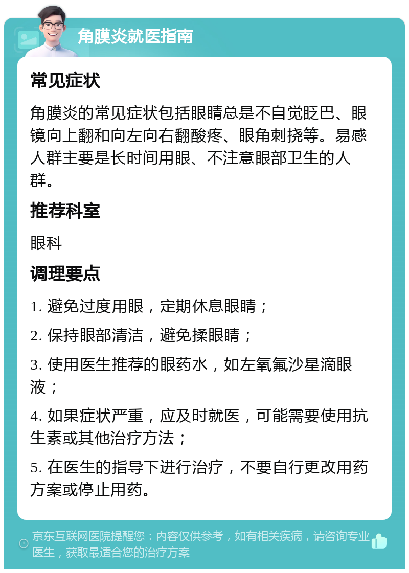 角膜炎就医指南 常见症状 角膜炎的常见症状包括眼睛总是不自觉眨巴、眼镜向上翻和向左向右翻酸疼、眼角刺挠等。易感人群主要是长时间用眼、不注意眼部卫生的人群。 推荐科室 眼科 调理要点 1. 避免过度用眼，定期休息眼睛； 2. 保持眼部清洁，避免揉眼睛； 3. 使用医生推荐的眼药水，如左氧氟沙星滴眼液； 4. 如果症状严重，应及时就医，可能需要使用抗生素或其他治疗方法； 5. 在医生的指导下进行治疗，不要自行更改用药方案或停止用药。