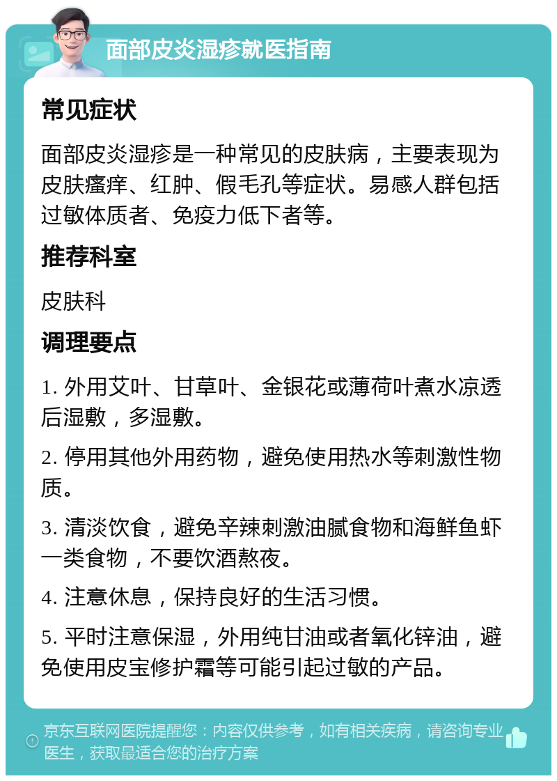 面部皮炎湿疹就医指南 常见症状 面部皮炎湿疹是一种常见的皮肤病，主要表现为皮肤瘙痒、红肿、假毛孔等症状。易感人群包括过敏体质者、免疫力低下者等。 推荐科室 皮肤科 调理要点 1. 外用艾叶、甘草叶、金银花或薄荷叶煮水凉透后湿敷，多湿敷。 2. 停用其他外用药物，避免使用热水等刺激性物质。 3. 清淡饮食，避免辛辣刺激油腻食物和海鲜鱼虾一类食物，不要饮酒熬夜。 4. 注意休息，保持良好的生活习惯。 5. 平时注意保湿，外用纯甘油或者氧化锌油，避免使用皮宝修护霜等可能引起过敏的产品。