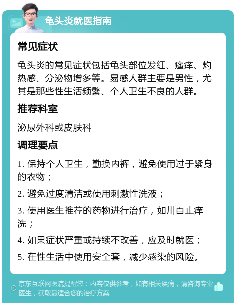 龟头炎就医指南 常见症状 龟头炎的常见症状包括龟头部位发红、瘙痒、灼热感、分泌物增多等。易感人群主要是男性，尤其是那些性生活频繁、个人卫生不良的人群。 推荐科室 泌尿外科或皮肤科 调理要点 1. 保持个人卫生，勤换内裤，避免使用过于紧身的衣物； 2. 避免过度清洁或使用刺激性洗液； 3. 使用医生推荐的药物进行治疗，如川百止痒洗； 4. 如果症状严重或持续不改善，应及时就医； 5. 在性生活中使用安全套，减少感染的风险。