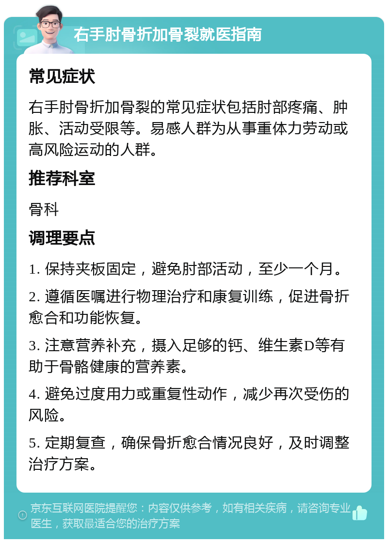 右手肘骨折加骨裂就医指南 常见症状 右手肘骨折加骨裂的常见症状包括肘部疼痛、肿胀、活动受限等。易感人群为从事重体力劳动或高风险运动的人群。 推荐科室 骨科 调理要点 1. 保持夹板固定，避免肘部活动，至少一个月。 2. 遵循医嘱进行物理治疗和康复训练，促进骨折愈合和功能恢复。 3. 注意营养补充，摄入足够的钙、维生素D等有助于骨骼健康的营养素。 4. 避免过度用力或重复性动作，减少再次受伤的风险。 5. 定期复查，确保骨折愈合情况良好，及时调整治疗方案。