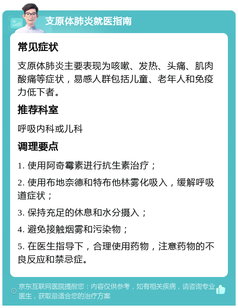 支原体肺炎就医指南 常见症状 支原体肺炎主要表现为咳嗽、发热、头痛、肌肉酸痛等症状，易感人群包括儿童、老年人和免疫力低下者。 推荐科室 呼吸内科或儿科 调理要点 1. 使用阿奇霉素进行抗生素治疗； 2. 使用布地奈德和特布他林雾化吸入，缓解呼吸道症状； 3. 保持充足的休息和水分摄入； 4. 避免接触烟雾和污染物； 5. 在医生指导下，合理使用药物，注意药物的不良反应和禁忌症。