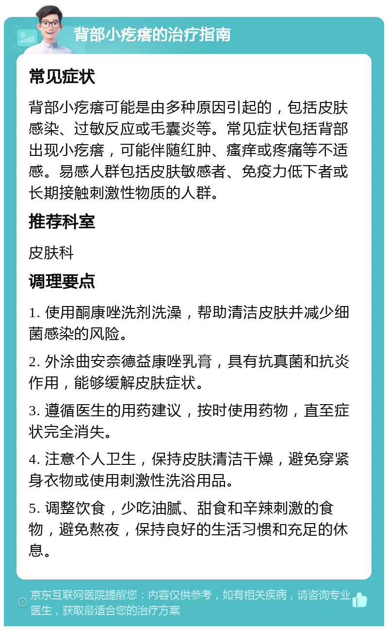 背部小疙瘩的治疗指南 常见症状 背部小疙瘩可能是由多种原因引起的，包括皮肤感染、过敏反应或毛囊炎等。常见症状包括背部出现小疙瘩，可能伴随红肿、瘙痒或疼痛等不适感。易感人群包括皮肤敏感者、免疫力低下者或长期接触刺激性物质的人群。 推荐科室 皮肤科 调理要点 1. 使用酮康唑洗剂洗澡，帮助清洁皮肤并减少细菌感染的风险。 2. 外涂曲安奈德益康唑乳膏，具有抗真菌和抗炎作用，能够缓解皮肤症状。 3. 遵循医生的用药建议，按时使用药物，直至症状完全消失。 4. 注意个人卫生，保持皮肤清洁干燥，避免穿紧身衣物或使用刺激性洗浴用品。 5. 调整饮食，少吃油腻、甜食和辛辣刺激的食物，避免熬夜，保持良好的生活习惯和充足的休息。