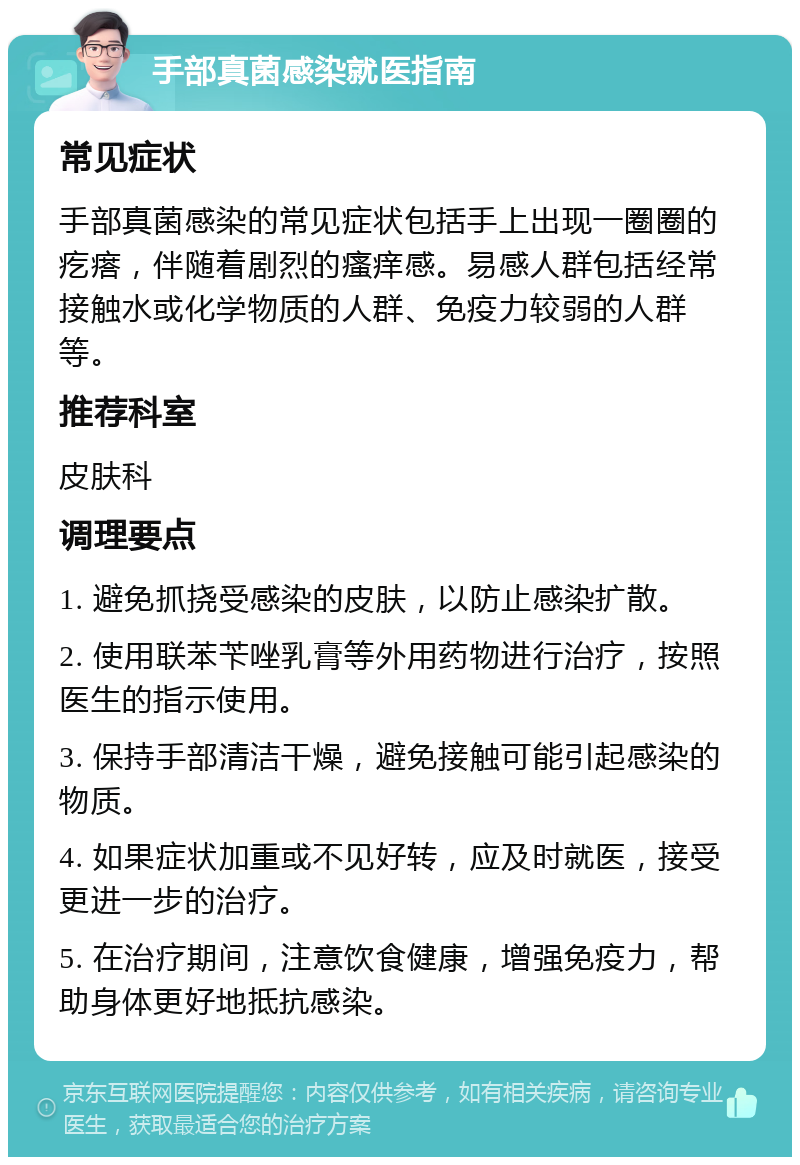 手部真菌感染就医指南 常见症状 手部真菌感染的常见症状包括手上出现一圈圈的疙瘩，伴随着剧烈的瘙痒感。易感人群包括经常接触水或化学物质的人群、免疫力较弱的人群等。 推荐科室 皮肤科 调理要点 1. 避免抓挠受感染的皮肤，以防止感染扩散。 2. 使用联苯苄唑乳膏等外用药物进行治疗，按照医生的指示使用。 3. 保持手部清洁干燥，避免接触可能引起感染的物质。 4. 如果症状加重或不见好转，应及时就医，接受更进一步的治疗。 5. 在治疗期间，注意饮食健康，增强免疫力，帮助身体更好地抵抗感染。