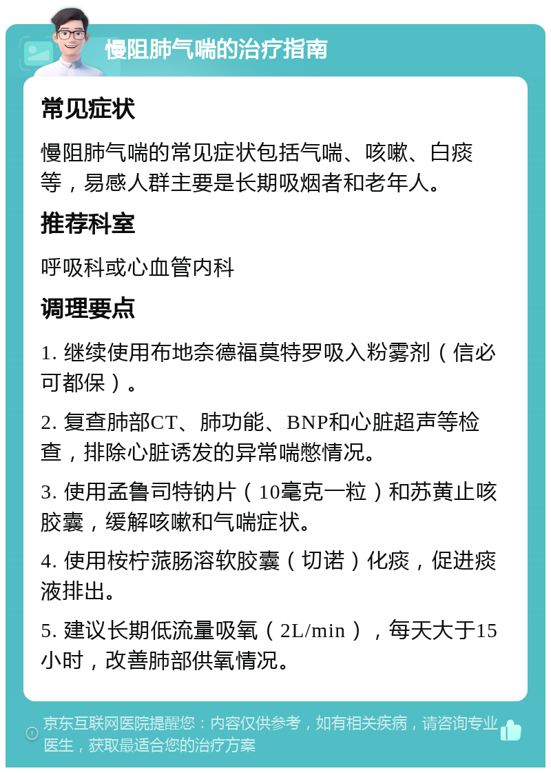 慢阻肺气喘的治疗指南 常见症状 慢阻肺气喘的常见症状包括气喘、咳嗽、白痰等，易感人群主要是长期吸烟者和老年人。 推荐科室 呼吸科或心血管内科 调理要点 1. 继续使用布地奈德福莫特罗吸入粉雾剂（信必可都保）。 2. 复查肺部CT、肺功能、BNP和心脏超声等检查，排除心脏诱发的异常喘憋情况。 3. 使用孟鲁司特钠片（10毫克一粒）和苏黄止咳胶囊，缓解咳嗽和气喘症状。 4. 使用桉柠蒎肠溶软胶囊（切诺）化痰，促进痰液排出。 5. 建议长期低流量吸氧（2L/min），每天大于15小时，改善肺部供氧情况。