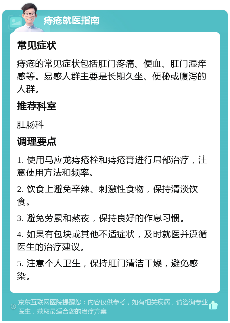 痔疮就医指南 常见症状 痔疮的常见症状包括肛门疼痛、便血、肛门湿痒感等。易感人群主要是长期久坐、便秘或腹泻的人群。 推荐科室 肛肠科 调理要点 1. 使用马应龙痔疮栓和痔疮膏进行局部治疗，注意使用方法和频率。 2. 饮食上避免辛辣、刺激性食物，保持清淡饮食。 3. 避免劳累和熬夜，保持良好的作息习惯。 4. 如果有包块或其他不适症状，及时就医并遵循医生的治疗建议。 5. 注意个人卫生，保持肛门清洁干燥，避免感染。