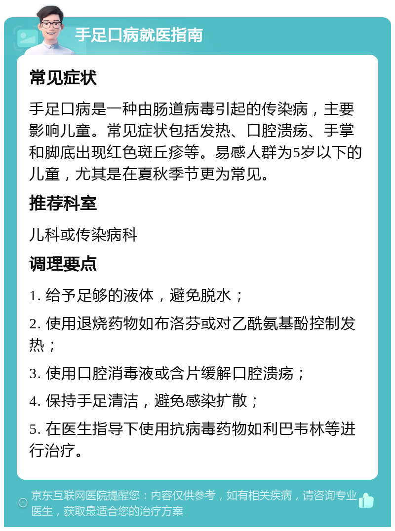 手足口病就医指南 常见症状 手足口病是一种由肠道病毒引起的传染病，主要影响儿童。常见症状包括发热、口腔溃疡、手掌和脚底出现红色斑丘疹等。易感人群为5岁以下的儿童，尤其是在夏秋季节更为常见。 推荐科室 儿科或传染病科 调理要点 1. 给予足够的液体，避免脱水； 2. 使用退烧药物如布洛芬或对乙酰氨基酚控制发热； 3. 使用口腔消毒液或含片缓解口腔溃疡； 4. 保持手足清洁，避免感染扩散； 5. 在医生指导下使用抗病毒药物如利巴韦林等进行治疗。