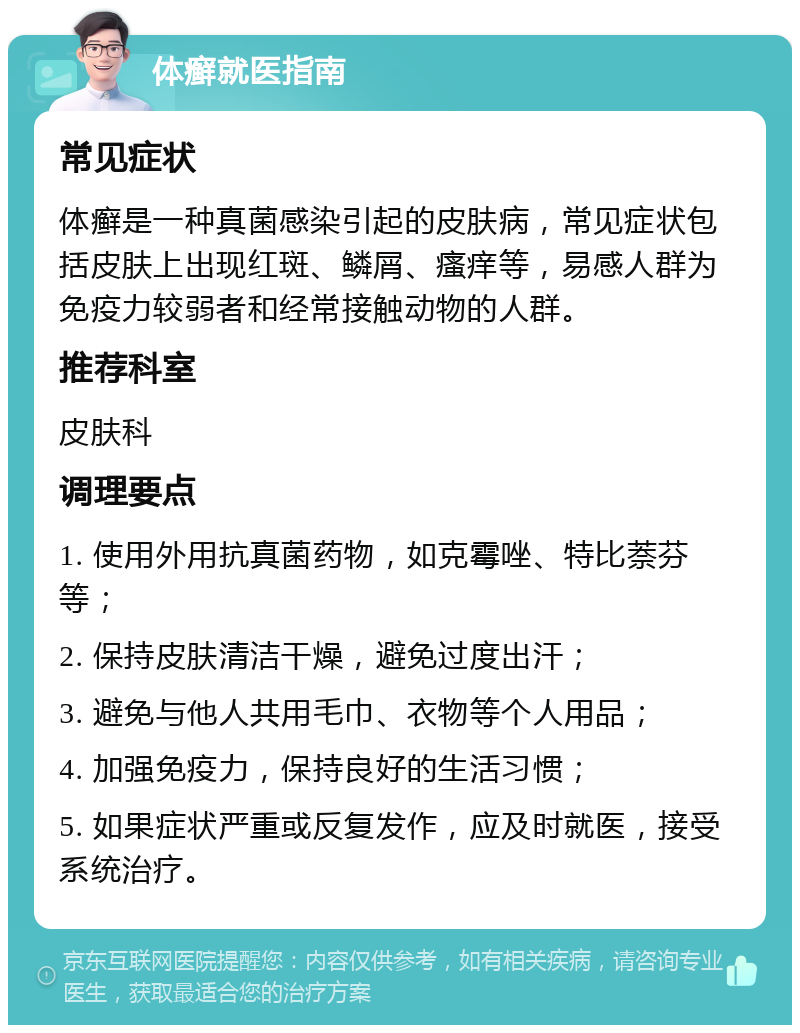 体癣就医指南 常见症状 体癣是一种真菌感染引起的皮肤病，常见症状包括皮肤上出现红斑、鳞屑、瘙痒等，易感人群为免疫力较弱者和经常接触动物的人群。 推荐科室 皮肤科 调理要点 1. 使用外用抗真菌药物，如克霉唑、特比萘芬等； 2. 保持皮肤清洁干燥，避免过度出汗； 3. 避免与他人共用毛巾、衣物等个人用品； 4. 加强免疫力，保持良好的生活习惯； 5. 如果症状严重或反复发作，应及时就医，接受系统治疗。