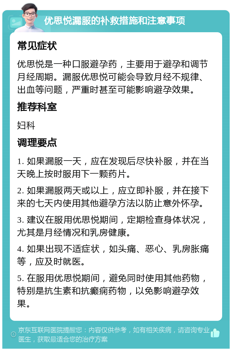 优思悦漏服的补救措施和注意事项 常见症状 优思悦是一种口服避孕药，主要用于避孕和调节月经周期。漏服优思悦可能会导致月经不规律、出血等问题，严重时甚至可能影响避孕效果。 推荐科室 妇科 调理要点 1. 如果漏服一天，应在发现后尽快补服，并在当天晚上按时服用下一颗药片。 2. 如果漏服两天或以上，应立即补服，并在接下来的七天内使用其他避孕方法以防止意外怀孕。 3. 建议在服用优思悦期间，定期检查身体状况，尤其是月经情况和乳房健康。 4. 如果出现不适症状，如头痛、恶心、乳房胀痛等，应及时就医。 5. 在服用优思悦期间，避免同时使用其他药物，特别是抗生素和抗癫痫药物，以免影响避孕效果。