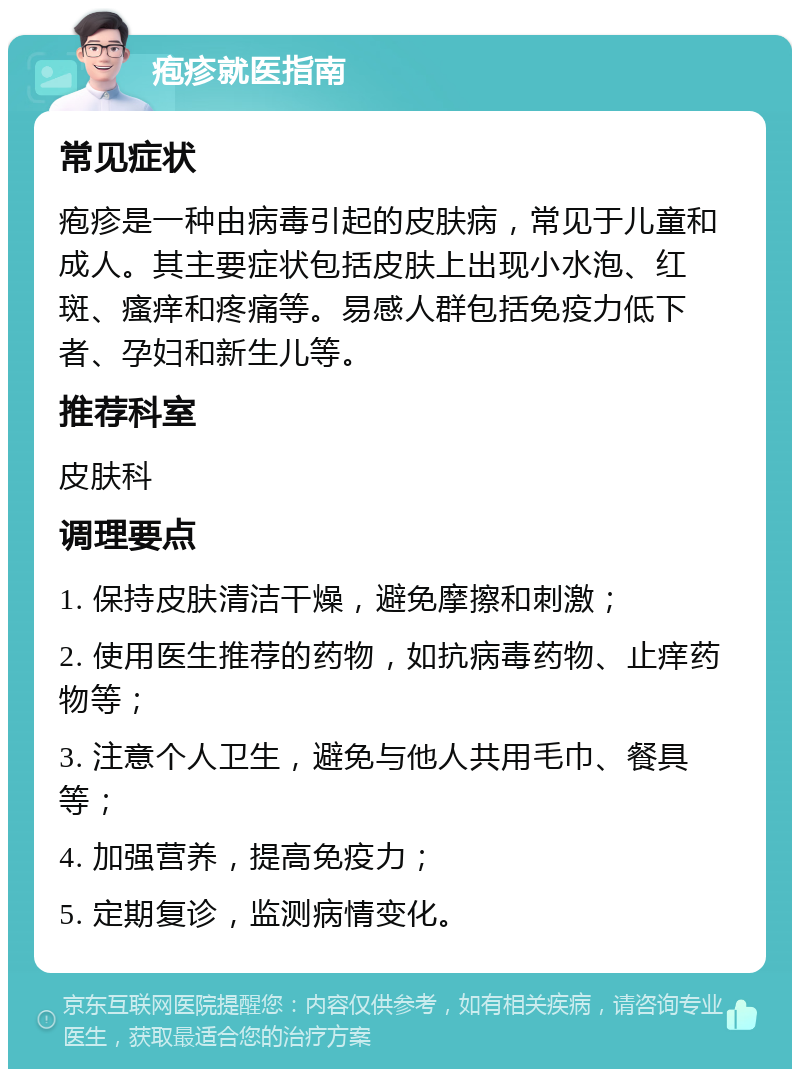 疱疹就医指南 常见症状 疱疹是一种由病毒引起的皮肤病，常见于儿童和成人。其主要症状包括皮肤上出现小水泡、红斑、瘙痒和疼痛等。易感人群包括免疫力低下者、孕妇和新生儿等。 推荐科室 皮肤科 调理要点 1. 保持皮肤清洁干燥，避免摩擦和刺激； 2. 使用医生推荐的药物，如抗病毒药物、止痒药物等； 3. 注意个人卫生，避免与他人共用毛巾、餐具等； 4. 加强营养，提高免疫力； 5. 定期复诊，监测病情变化。