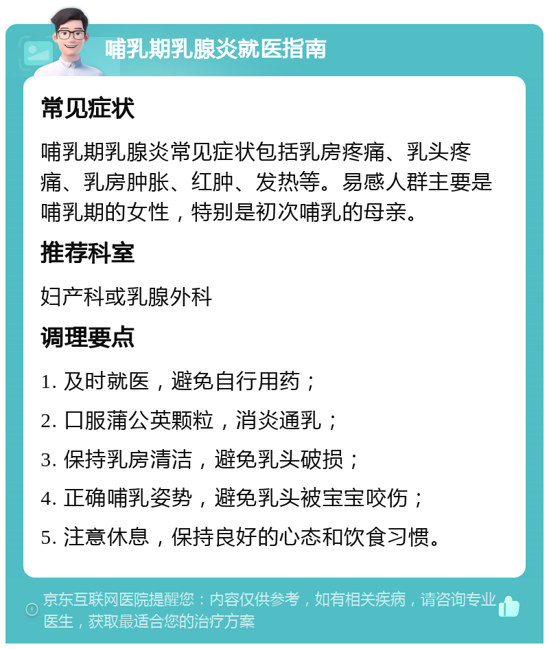 哺乳期乳腺炎就医指南 常见症状 哺乳期乳腺炎常见症状包括乳房疼痛、乳头疼痛、乳房肿胀、红肿、发热等。易感人群主要是哺乳期的女性，特别是初次哺乳的母亲。 推荐科室 妇产科或乳腺外科 调理要点 1. 及时就医，避免自行用药； 2. 口服蒲公英颗粒，消炎通乳； 3. 保持乳房清洁，避免乳头破损； 4. 正确哺乳姿势，避免乳头被宝宝咬伤； 5. 注意休息，保持良好的心态和饮食习惯。