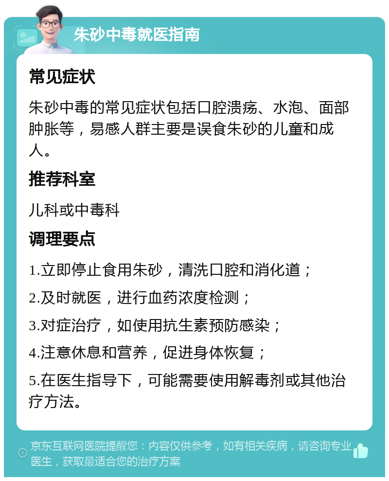 朱砂中毒就医指南 常见症状 朱砂中毒的常见症状包括口腔溃疡、水泡、面部肿胀等，易感人群主要是误食朱砂的儿童和成人。 推荐科室 儿科或中毒科 调理要点 1.立即停止食用朱砂，清洗口腔和消化道； 2.及时就医，进行血药浓度检测； 3.对症治疗，如使用抗生素预防感染； 4.注意休息和营养，促进身体恢复； 5.在医生指导下，可能需要使用解毒剂或其他治疗方法。