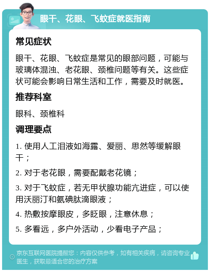 眼干、花眼、飞蚊症就医指南 常见症状 眼干、花眼、飞蚊症是常见的眼部问题，可能与玻璃体混浊、老花眼、颈椎问题等有关。这些症状可能会影响日常生活和工作，需要及时就医。 推荐科室 眼科、颈椎科 调理要点 1. 使用人工泪液如海露、爱丽、思然等缓解眼干； 2. 对于老花眼，需要配戴老花镜； 3. 对于飞蚊症，若无甲状腺功能亢进症，可以使用沃丽汀和氨碘肽滴眼液； 4. 热敷按摩眼皮，多眨眼，注意休息； 5. 多看远，多户外活动，少看电子产品；