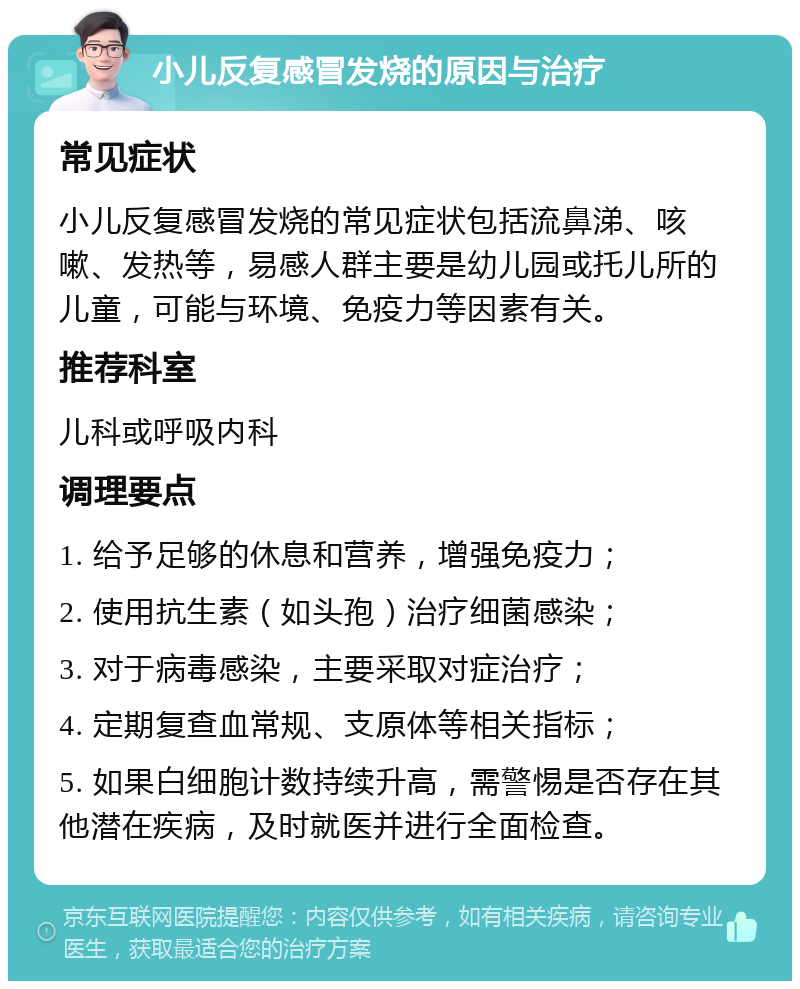 小儿反复感冒发烧的原因与治疗 常见症状 小儿反复感冒发烧的常见症状包括流鼻涕、咳嗽、发热等，易感人群主要是幼儿园或托儿所的儿童，可能与环境、免疫力等因素有关。 推荐科室 儿科或呼吸内科 调理要点 1. 给予足够的休息和营养，增强免疫力； 2. 使用抗生素（如头孢）治疗细菌感染； 3. 对于病毒感染，主要采取对症治疗； 4. 定期复查血常规、支原体等相关指标； 5. 如果白细胞计数持续升高，需警惕是否存在其他潜在疾病，及时就医并进行全面检查。