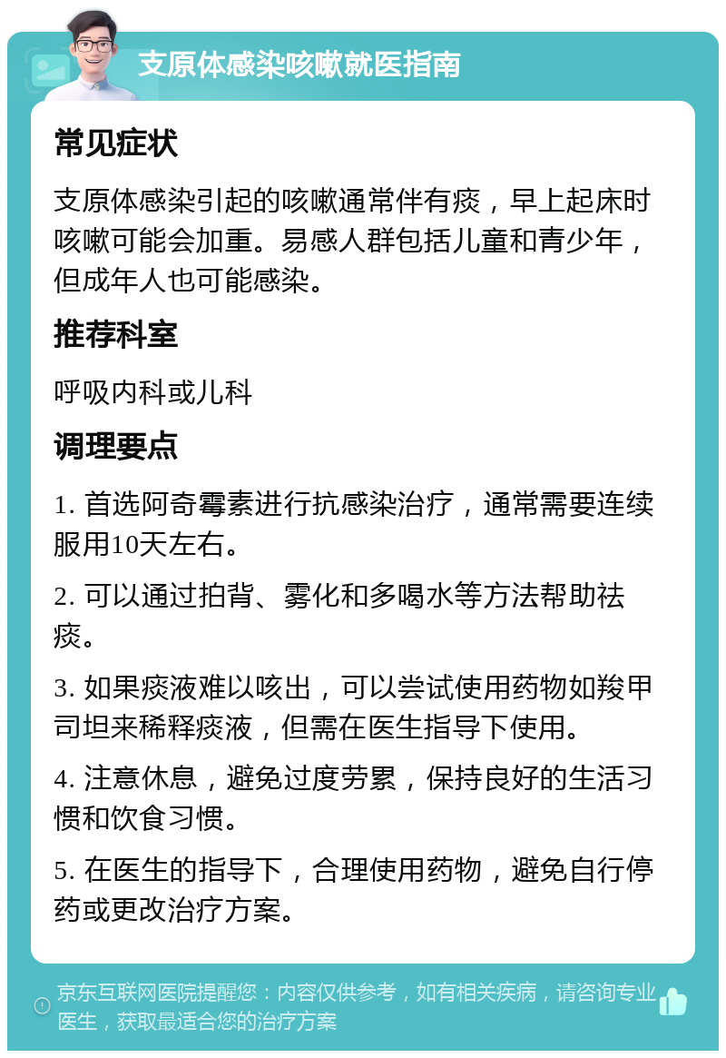 支原体感染咳嗽就医指南 常见症状 支原体感染引起的咳嗽通常伴有痰，早上起床时咳嗽可能会加重。易感人群包括儿童和青少年，但成年人也可能感染。 推荐科室 呼吸内科或儿科 调理要点 1. 首选阿奇霉素进行抗感染治疗，通常需要连续服用10天左右。 2. 可以通过拍背、雾化和多喝水等方法帮助祛痰。 3. 如果痰液难以咳出，可以尝试使用药物如羧甲司坦来稀释痰液，但需在医生指导下使用。 4. 注意休息，避免过度劳累，保持良好的生活习惯和饮食习惯。 5. 在医生的指导下，合理使用药物，避免自行停药或更改治疗方案。