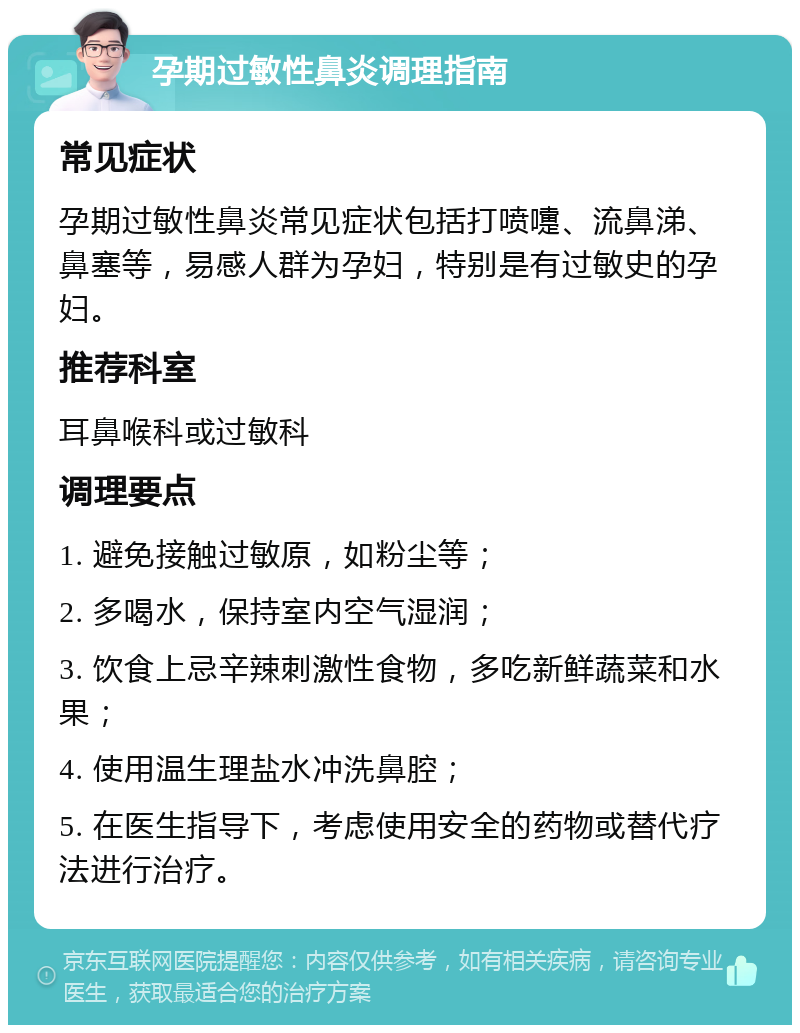 孕期过敏性鼻炎调理指南 常见症状 孕期过敏性鼻炎常见症状包括打喷嚏、流鼻涕、鼻塞等，易感人群为孕妇，特别是有过敏史的孕妇。 推荐科室 耳鼻喉科或过敏科 调理要点 1. 避免接触过敏原，如粉尘等； 2. 多喝水，保持室内空气湿润； 3. 饮食上忌辛辣刺激性食物，多吃新鲜蔬菜和水果； 4. 使用温生理盐水冲洗鼻腔； 5. 在医生指导下，考虑使用安全的药物或替代疗法进行治疗。