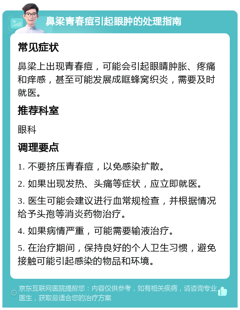 鼻梁青春痘引起眼肿的处理指南 常见症状 鼻梁上出现青春痘，可能会引起眼睛肿胀、疼痛和痒感，甚至可能发展成眶蜂窝织炎，需要及时就医。 推荐科室 眼科 调理要点 1. 不要挤压青春痘，以免感染扩散。 2. 如果出现发热、头痛等症状，应立即就医。 3. 医生可能会建议进行血常规检查，并根据情况给予头孢等消炎药物治疗。 4. 如果病情严重，可能需要输液治疗。 5. 在治疗期间，保持良好的个人卫生习惯，避免接触可能引起感染的物品和环境。