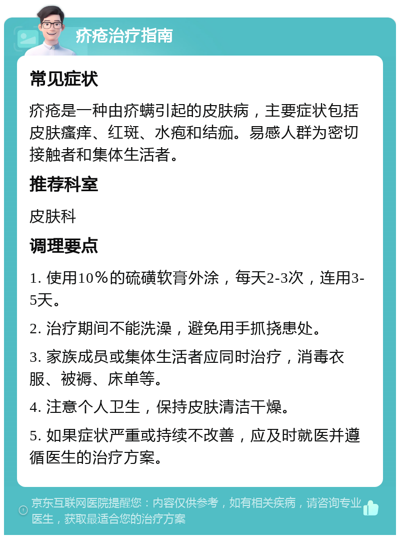 疥疮治疗指南 常见症状 疥疮是一种由疥螨引起的皮肤病，主要症状包括皮肤瘙痒、红斑、水疱和结痂。易感人群为密切接触者和集体生活者。 推荐科室 皮肤科 调理要点 1. 使用10％的硫磺软膏外涂，每天2-3次，连用3-5天。 2. 治疗期间不能洗澡，避免用手抓挠患处。 3. 家族成员或集体生活者应同时治疗，消毒衣服、被褥、床单等。 4. 注意个人卫生，保持皮肤清洁干燥。 5. 如果症状严重或持续不改善，应及时就医并遵循医生的治疗方案。