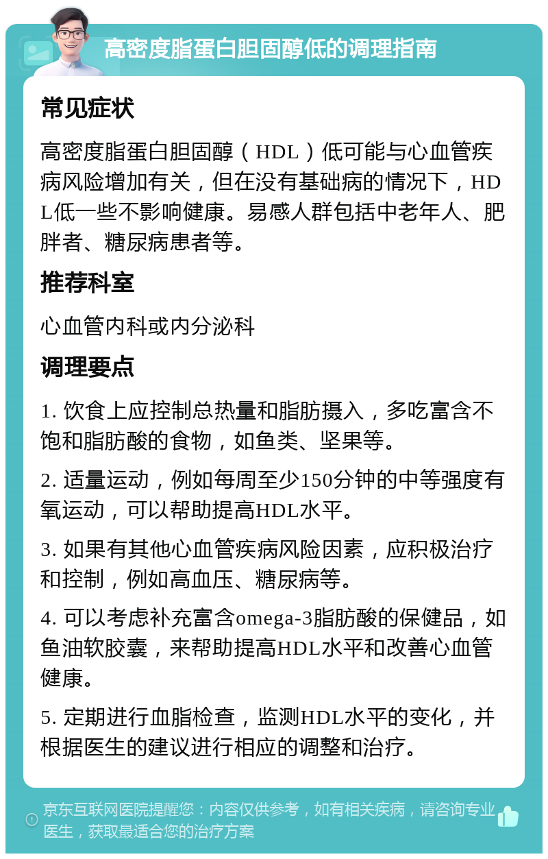 高密度脂蛋白胆固醇低的调理指南 常见症状 高密度脂蛋白胆固醇（HDL）低可能与心血管疾病风险增加有关，但在没有基础病的情况下，HDL低一些不影响健康。易感人群包括中老年人、肥胖者、糖尿病患者等。 推荐科室 心血管内科或内分泌科 调理要点 1. 饮食上应控制总热量和脂肪摄入，多吃富含不饱和脂肪酸的食物，如鱼类、坚果等。 2. 适量运动，例如每周至少150分钟的中等强度有氧运动，可以帮助提高HDL水平。 3. 如果有其他心血管疾病风险因素，应积极治疗和控制，例如高血压、糖尿病等。 4. 可以考虑补充富含omega-3脂肪酸的保健品，如鱼油软胶囊，来帮助提高HDL水平和改善心血管健康。 5. 定期进行血脂检查，监测HDL水平的变化，并根据医生的建议进行相应的调整和治疗。