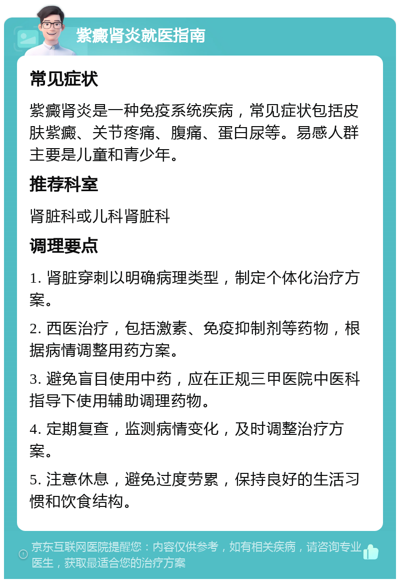 紫癜肾炎就医指南 常见症状 紫癜肾炎是一种免疫系统疾病，常见症状包括皮肤紫癜、关节疼痛、腹痛、蛋白尿等。易感人群主要是儿童和青少年。 推荐科室 肾脏科或儿科肾脏科 调理要点 1. 肾脏穿刺以明确病理类型，制定个体化治疗方案。 2. 西医治疗，包括激素、免疫抑制剂等药物，根据病情调整用药方案。 3. 避免盲目使用中药，应在正规三甲医院中医科指导下使用辅助调理药物。 4. 定期复查，监测病情变化，及时调整治疗方案。 5. 注意休息，避免过度劳累，保持良好的生活习惯和饮食结构。