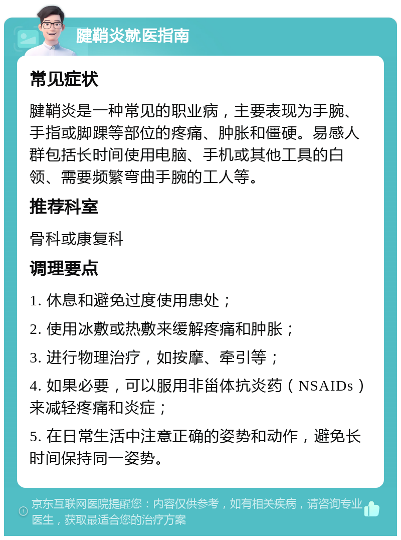 腱鞘炎就医指南 常见症状 腱鞘炎是一种常见的职业病，主要表现为手腕、手指或脚踝等部位的疼痛、肿胀和僵硬。易感人群包括长时间使用电脑、手机或其他工具的白领、需要频繁弯曲手腕的工人等。 推荐科室 骨科或康复科 调理要点 1. 休息和避免过度使用患处； 2. 使用冰敷或热敷来缓解疼痛和肿胀； 3. 进行物理治疗，如按摩、牵引等； 4. 如果必要，可以服用非甾体抗炎药（NSAIDs）来减轻疼痛和炎症； 5. 在日常生活中注意正确的姿势和动作，避免长时间保持同一姿势。