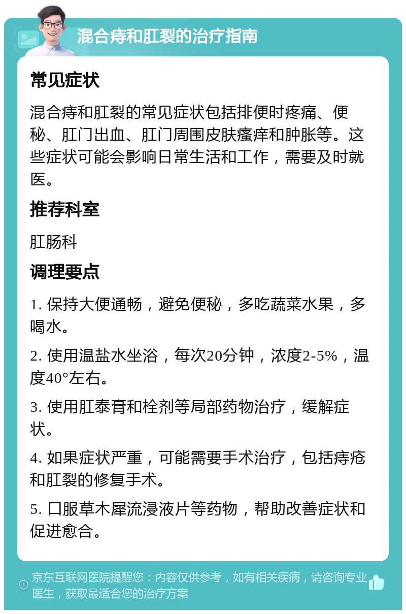 混合痔和肛裂的治疗指南 常见症状 混合痔和肛裂的常见症状包括排便时疼痛、便秘、肛门出血、肛门周围皮肤瘙痒和肿胀等。这些症状可能会影响日常生活和工作，需要及时就医。 推荐科室 肛肠科 调理要点 1. 保持大便通畅，避免便秘，多吃蔬菜水果，多喝水。 2. 使用温盐水坐浴，每次20分钟，浓度2-5%，温度40°左右。 3. 使用肛泰膏和栓剂等局部药物治疗，缓解症状。 4. 如果症状严重，可能需要手术治疗，包括痔疮和肛裂的修复手术。 5. 口服草木犀流浸液片等药物，帮助改善症状和促进愈合。