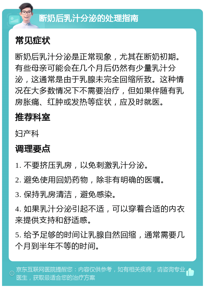 断奶后乳汁分泌的处理指南 常见症状 断奶后乳汁分泌是正常现象，尤其在断奶初期。有些母亲可能会在几个月后仍然有少量乳汁分泌，这通常是由于乳腺未完全回缩所致。这种情况在大多数情况下不需要治疗，但如果伴随有乳房胀痛、红肿或发热等症状，应及时就医。 推荐科室 妇产科 调理要点 1. 不要挤压乳房，以免刺激乳汁分泌。 2. 避免使用回奶药物，除非有明确的医嘱。 3. 保持乳房清洁，避免感染。 4. 如果乳汁分泌引起不适，可以穿着合适的内衣来提供支持和舒适感。 5. 给予足够的时间让乳腺自然回缩，通常需要几个月到半年不等的时间。