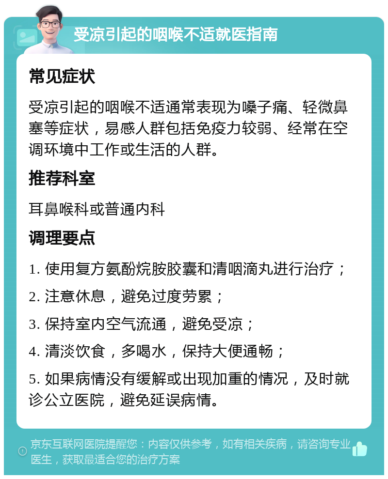 受凉引起的咽喉不适就医指南 常见症状 受凉引起的咽喉不适通常表现为嗓子痛、轻微鼻塞等症状，易感人群包括免疫力较弱、经常在空调环境中工作或生活的人群。 推荐科室 耳鼻喉科或普通内科 调理要点 1. 使用复方氨酚烷胺胶囊和清咽滴丸进行治疗； 2. 注意休息，避免过度劳累； 3. 保持室内空气流通，避免受凉； 4. 清淡饮食，多喝水，保持大便通畅； 5. 如果病情没有缓解或出现加重的情况，及时就诊公立医院，避免延误病情。