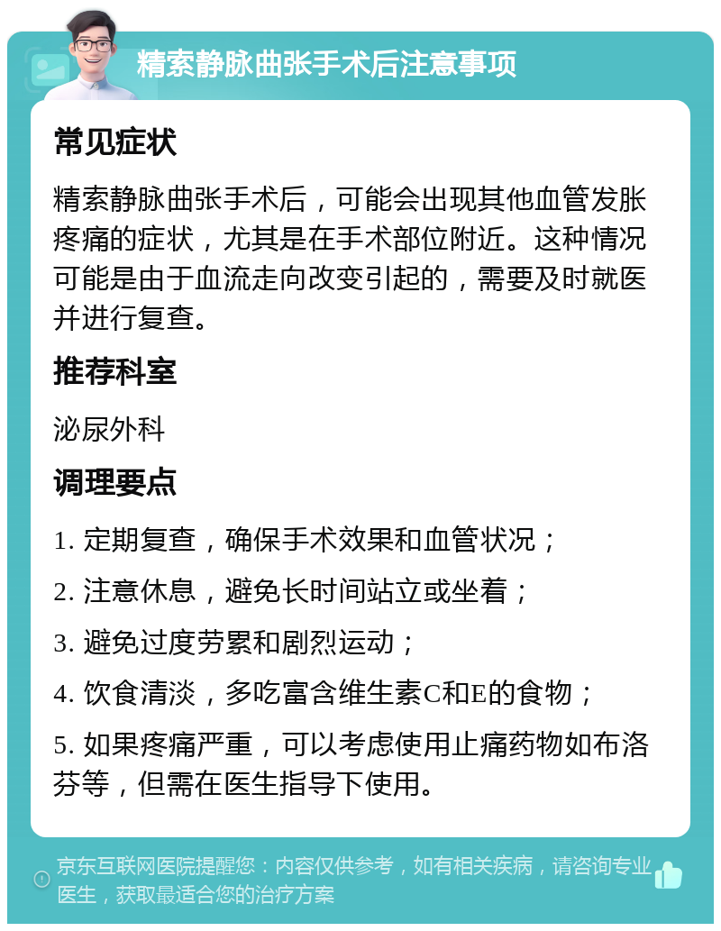 精索静脉曲张手术后注意事项 常见症状 精索静脉曲张手术后，可能会出现其他血管发胀疼痛的症状，尤其是在手术部位附近。这种情况可能是由于血流走向改变引起的，需要及时就医并进行复查。 推荐科室 泌尿外科 调理要点 1. 定期复查，确保手术效果和血管状况； 2. 注意休息，避免长时间站立或坐着； 3. 避免过度劳累和剧烈运动； 4. 饮食清淡，多吃富含维生素C和E的食物； 5. 如果疼痛严重，可以考虑使用止痛药物如布洛芬等，但需在医生指导下使用。