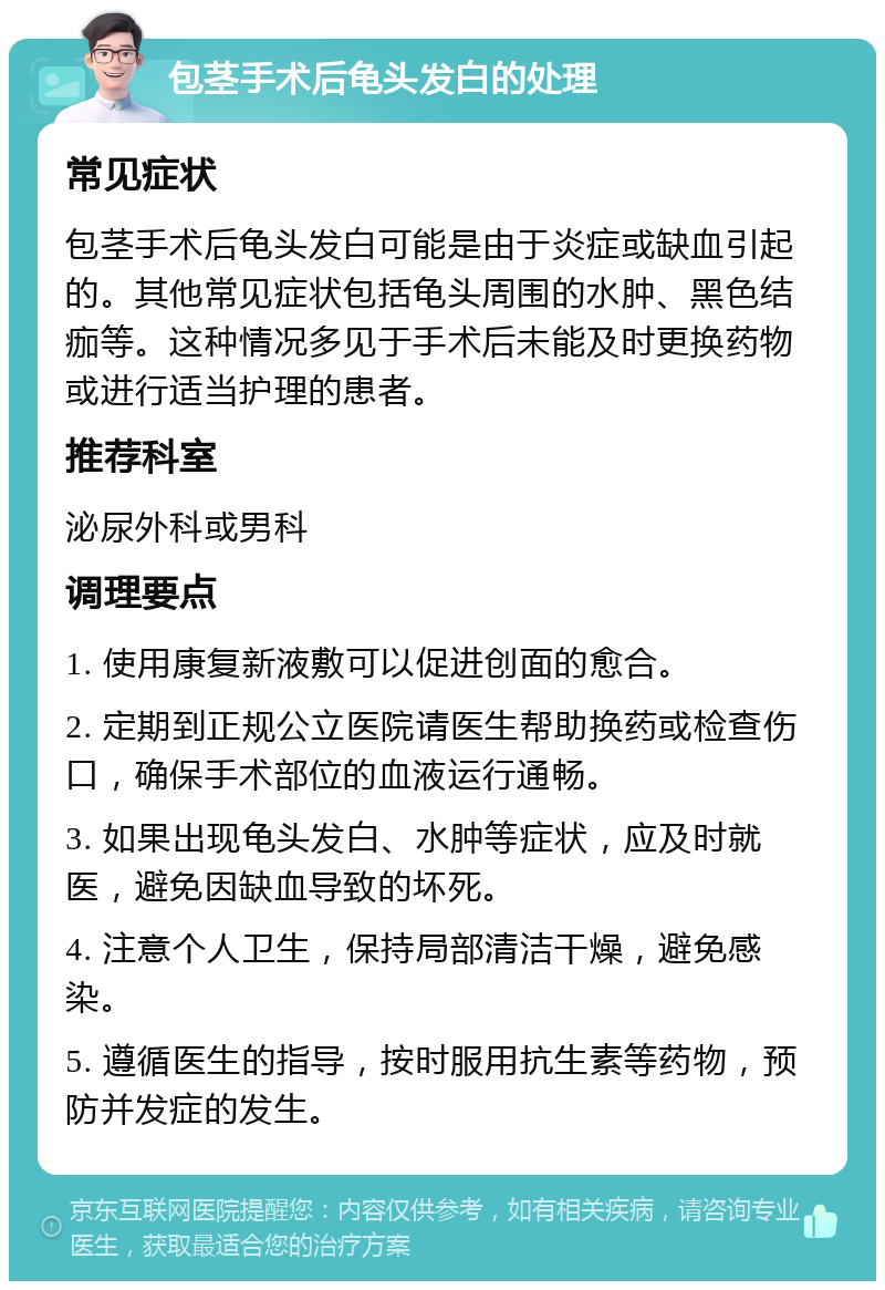 包茎手术后龟头发白的处理 常见症状 包茎手术后龟头发白可能是由于炎症或缺血引起的。其他常见症状包括龟头周围的水肿、黑色结痂等。这种情况多见于手术后未能及时更换药物或进行适当护理的患者。 推荐科室 泌尿外科或男科 调理要点 1. 使用康复新液敷可以促进创面的愈合。 2. 定期到正规公立医院请医生帮助换药或检查伤口，确保手术部位的血液运行通畅。 3. 如果出现龟头发白、水肿等症状，应及时就医，避免因缺血导致的坏死。 4. 注意个人卫生，保持局部清洁干燥，避免感染。 5. 遵循医生的指导，按时服用抗生素等药物，预防并发症的发生。