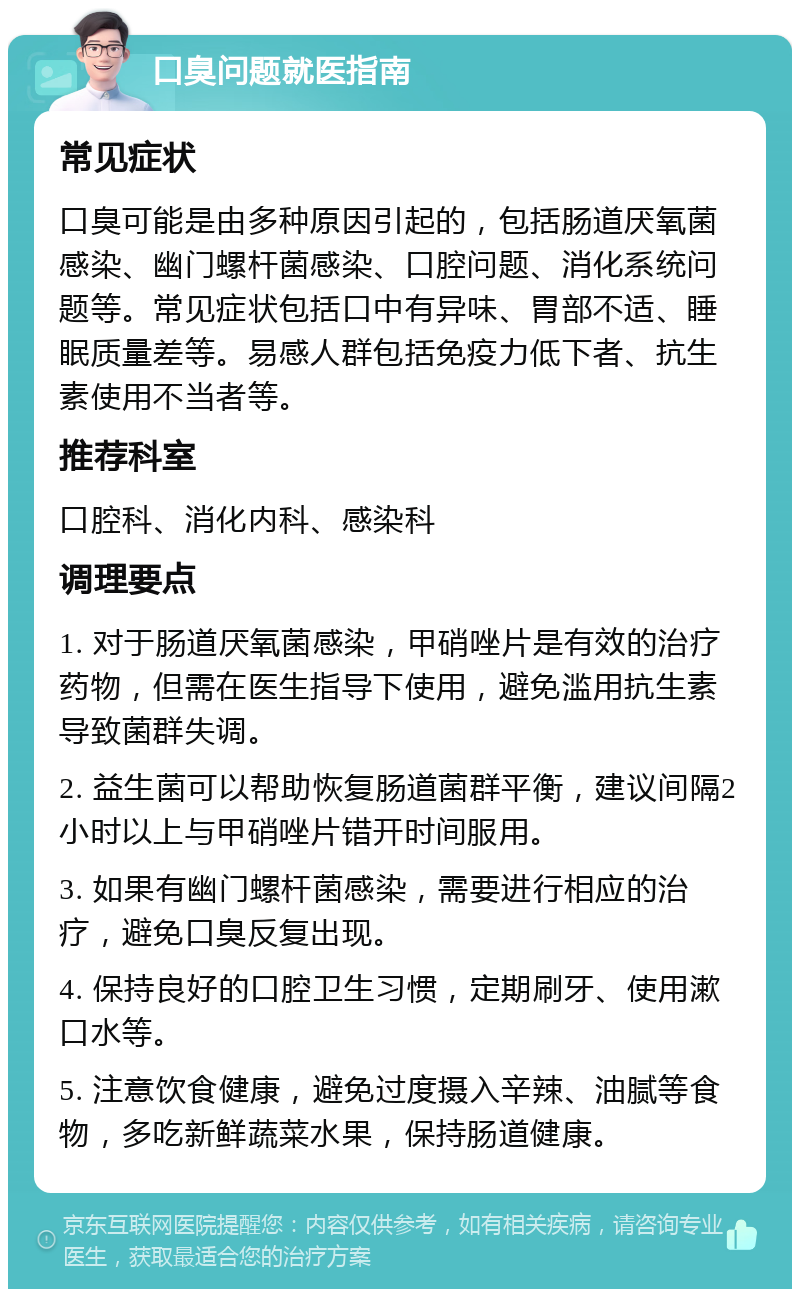 口臭问题就医指南 常见症状 口臭可能是由多种原因引起的，包括肠道厌氧菌感染、幽门螺杆菌感染、口腔问题、消化系统问题等。常见症状包括口中有异味、胃部不适、睡眠质量差等。易感人群包括免疫力低下者、抗生素使用不当者等。 推荐科室 口腔科、消化内科、感染科 调理要点 1. 对于肠道厌氧菌感染，甲硝唑片是有效的治疗药物，但需在医生指导下使用，避免滥用抗生素导致菌群失调。 2. 益生菌可以帮助恢复肠道菌群平衡，建议间隔2小时以上与甲硝唑片错开时间服用。 3. 如果有幽门螺杆菌感染，需要进行相应的治疗，避免口臭反复出现。 4. 保持良好的口腔卫生习惯，定期刷牙、使用漱口水等。 5. 注意饮食健康，避免过度摄入辛辣、油腻等食物，多吃新鲜蔬菜水果，保持肠道健康。