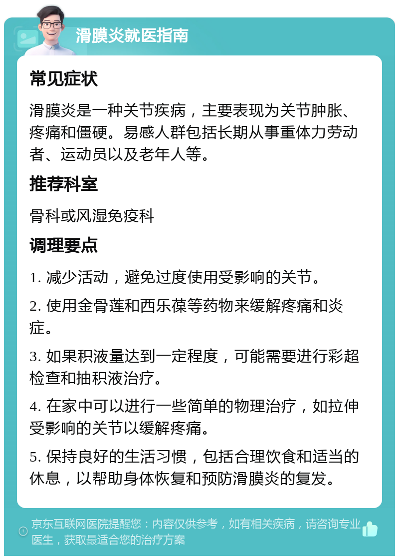 滑膜炎就医指南 常见症状 滑膜炎是一种关节疾病，主要表现为关节肿胀、疼痛和僵硬。易感人群包括长期从事重体力劳动者、运动员以及老年人等。 推荐科室 骨科或风湿免疫科 调理要点 1. 减少活动，避免过度使用受影响的关节。 2. 使用金骨莲和西乐葆等药物来缓解疼痛和炎症。 3. 如果积液量达到一定程度，可能需要进行彩超检查和抽积液治疗。 4. 在家中可以进行一些简单的物理治疗，如拉伸受影响的关节以缓解疼痛。 5. 保持良好的生活习惯，包括合理饮食和适当的休息，以帮助身体恢复和预防滑膜炎的复发。