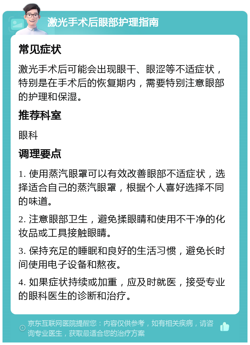 激光手术后眼部护理指南 常见症状 激光手术后可能会出现眼干、眼涩等不适症状，特别是在手术后的恢复期内，需要特别注意眼部的护理和保湿。 推荐科室 眼科 调理要点 1. 使用蒸汽眼罩可以有效改善眼部不适症状，选择适合自己的蒸汽眼罩，根据个人喜好选择不同的味道。 2. 注意眼部卫生，避免揉眼睛和使用不干净的化妆品或工具接触眼睛。 3. 保持充足的睡眠和良好的生活习惯，避免长时间使用电子设备和熬夜。 4. 如果症状持续或加重，应及时就医，接受专业的眼科医生的诊断和治疗。