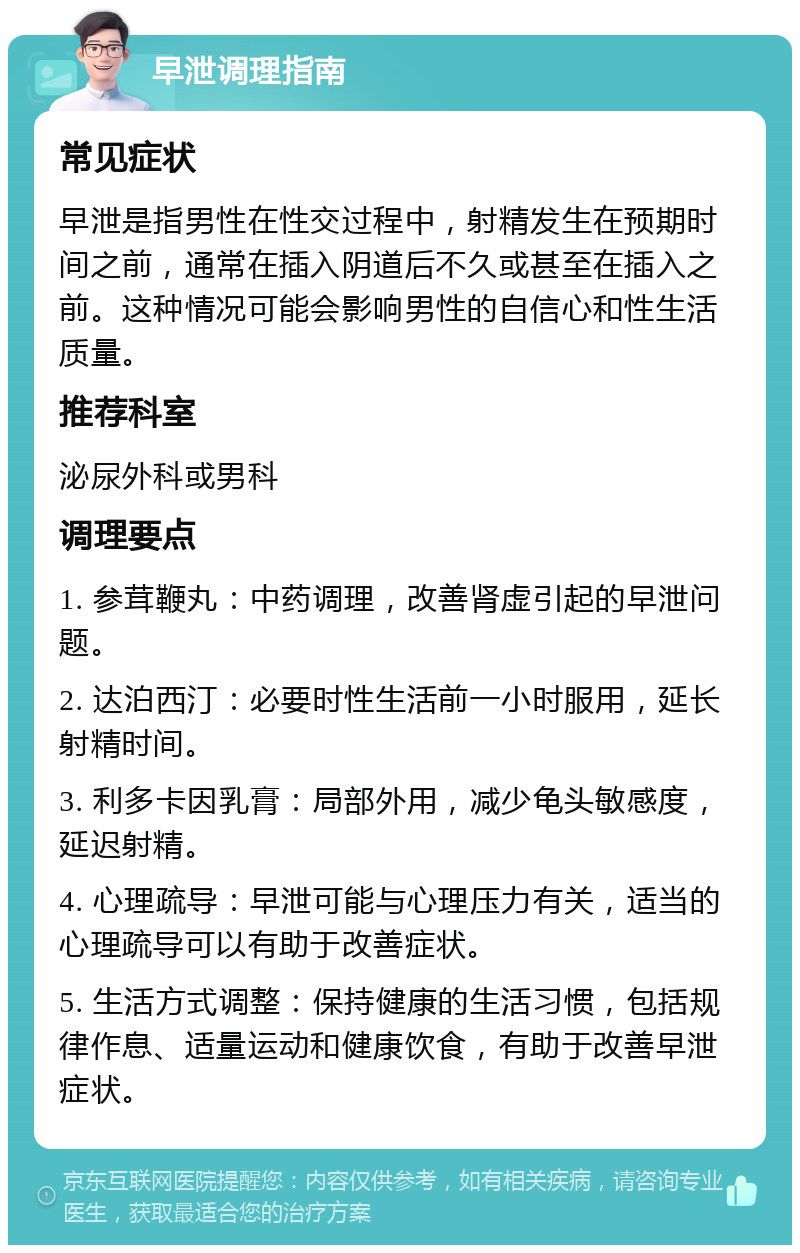 早泄调理指南 常见症状 早泄是指男性在性交过程中，射精发生在预期时间之前，通常在插入阴道后不久或甚至在插入之前。这种情况可能会影响男性的自信心和性生活质量。 推荐科室 泌尿外科或男科 调理要点 1. 参茸鞭丸：中药调理，改善肾虚引起的早泄问题。 2. 达泊西汀：必要时性生活前一小时服用，延长射精时间。 3. 利多卡因乳膏：局部外用，减少龟头敏感度，延迟射精。 4. 心理疏导：早泄可能与心理压力有关，适当的心理疏导可以有助于改善症状。 5. 生活方式调整：保持健康的生活习惯，包括规律作息、适量运动和健康饮食，有助于改善早泄症状。