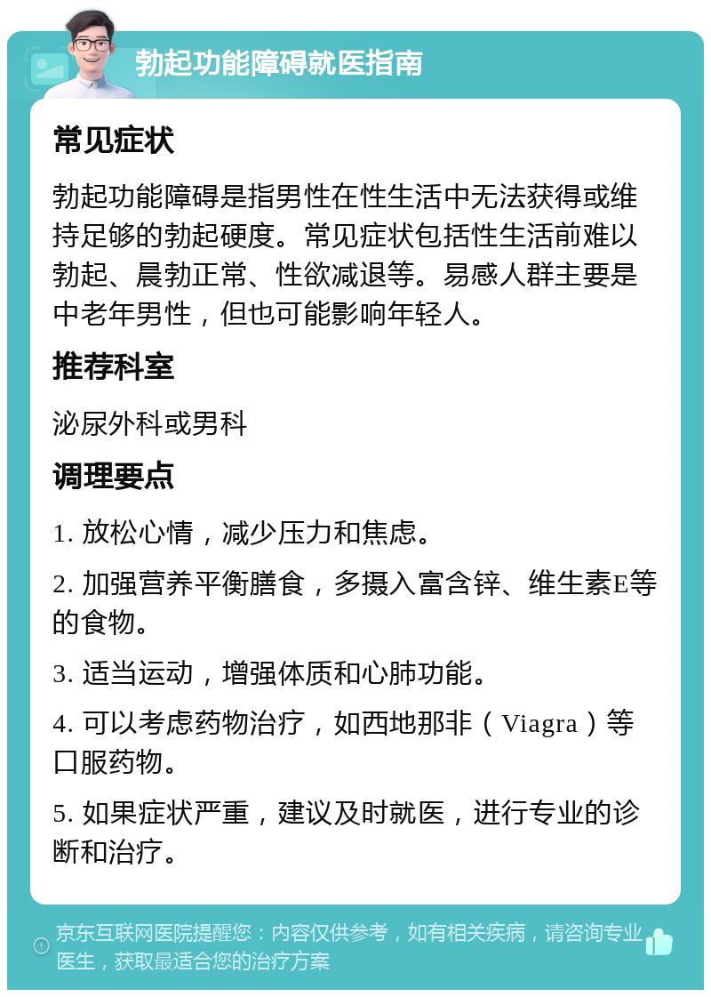 勃起功能障碍就医指南 常见症状 勃起功能障碍是指男性在性生活中无法获得或维持足够的勃起硬度。常见症状包括性生活前难以勃起、晨勃正常、性欲减退等。易感人群主要是中老年男性，但也可能影响年轻人。 推荐科室 泌尿外科或男科 调理要点 1. 放松心情，减少压力和焦虑。 2. 加强营养平衡膳食，多摄入富含锌、维生素E等的食物。 3. 适当运动，增强体质和心肺功能。 4. 可以考虑药物治疗，如西地那非（Viagra）等口服药物。 5. 如果症状严重，建议及时就医，进行专业的诊断和治疗。