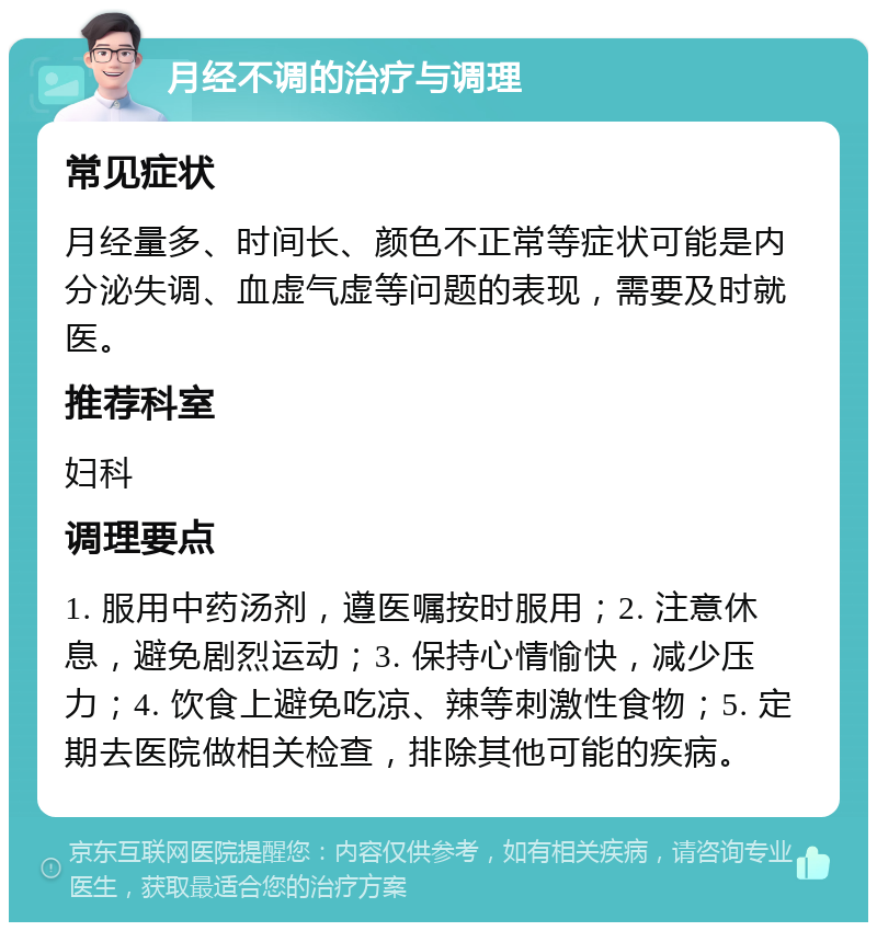 月经不调的治疗与调理 常见症状 月经量多、时间长、颜色不正常等症状可能是内分泌失调、血虚气虚等问题的表现，需要及时就医。 推荐科室 妇科 调理要点 1. 服用中药汤剂，遵医嘱按时服用；2. 注意休息，避免剧烈运动；3. 保持心情愉快，减少压力；4. 饮食上避免吃凉、辣等刺激性食物；5. 定期去医院做相关检查，排除其他可能的疾病。