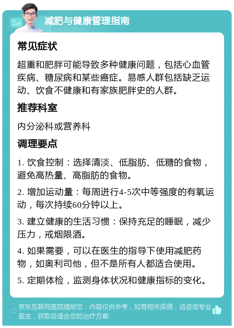 减肥与健康管理指南 常见症状 超重和肥胖可能导致多种健康问题，包括心血管疾病、糖尿病和某些癌症。易感人群包括缺乏运动、饮食不健康和有家族肥胖史的人群。 推荐科室 内分泌科或营养科 调理要点 1. 饮食控制：选择清淡、低脂肪、低糖的食物，避免高热量、高脂肪的食物。 2. 增加运动量：每周进行4-5次中等强度的有氧运动，每次持续60分钟以上。 3. 建立健康的生活习惯：保持充足的睡眠，减少压力，戒烟限酒。 4. 如果需要，可以在医生的指导下使用减肥药物，如奥利司他，但不是所有人都适合使用。 5. 定期体检，监测身体状况和健康指标的变化。