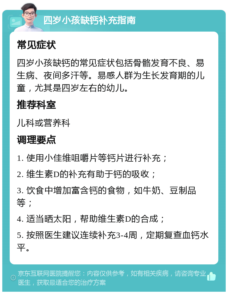 四岁小孩缺钙补充指南 常见症状 四岁小孩缺钙的常见症状包括骨骼发育不良、易生病、夜间多汗等。易感人群为生长发育期的儿童，尤其是四岁左右的幼儿。 推荐科室 儿科或营养科 调理要点 1. 使用小佳维咀嚼片等钙片进行补充； 2. 维生素D的补充有助于钙的吸收； 3. 饮食中增加富含钙的食物，如牛奶、豆制品等； 4. 适当晒太阳，帮助维生素D的合成； 5. 按照医生建议连续补充3-4周，定期复查血钙水平。