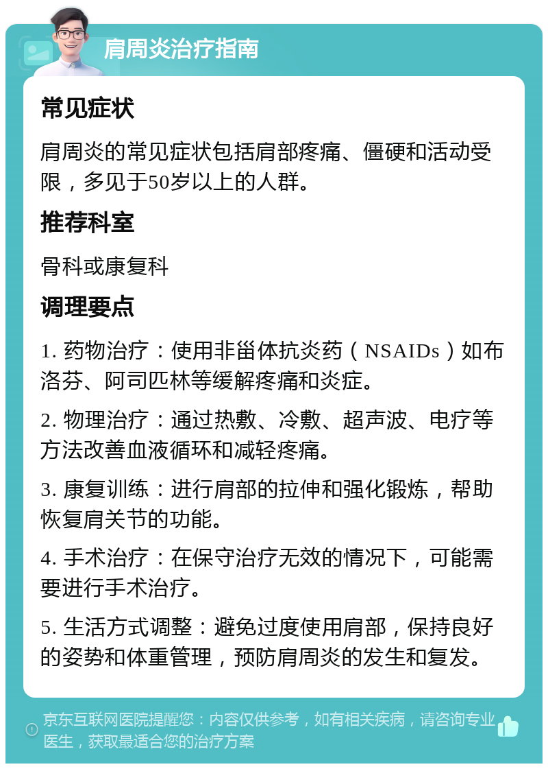 肩周炎治疗指南 常见症状 肩周炎的常见症状包括肩部疼痛、僵硬和活动受限，多见于50岁以上的人群。 推荐科室 骨科或康复科 调理要点 1. 药物治疗：使用非甾体抗炎药（NSAIDs）如布洛芬、阿司匹林等缓解疼痛和炎症。 2. 物理治疗：通过热敷、冷敷、超声波、电疗等方法改善血液循环和减轻疼痛。 3. 康复训练：进行肩部的拉伸和强化锻炼，帮助恢复肩关节的功能。 4. 手术治疗：在保守治疗无效的情况下，可能需要进行手术治疗。 5. 生活方式调整：避免过度使用肩部，保持良好的姿势和体重管理，预防肩周炎的发生和复发。