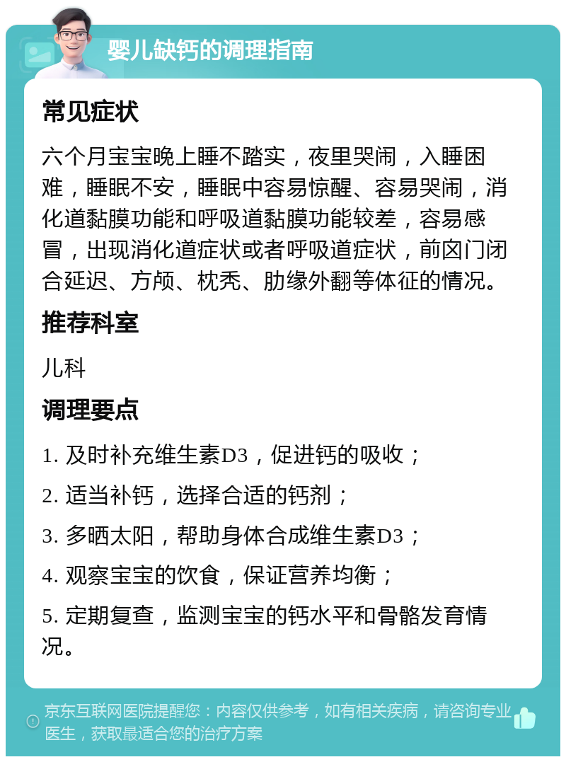 婴儿缺钙的调理指南 常见症状 六个月宝宝晚上睡不踏实，夜里哭闹，入睡困难，睡眠不安，睡眠中容易惊醒、容易哭闹，消化道黏膜功能和呼吸道黏膜功能较差，容易感冒，出现消化道症状或者呼吸道症状，前囟门闭合延迟、方颅、枕秃、肋缘外翻等体征的情况。 推荐科室 儿科 调理要点 1. 及时补充维生素D3，促进钙的吸收； 2. 适当补钙，选择合适的钙剂； 3. 多晒太阳，帮助身体合成维生素D3； 4. 观察宝宝的饮食，保证营养均衡； 5. 定期复查，监测宝宝的钙水平和骨骼发育情况。