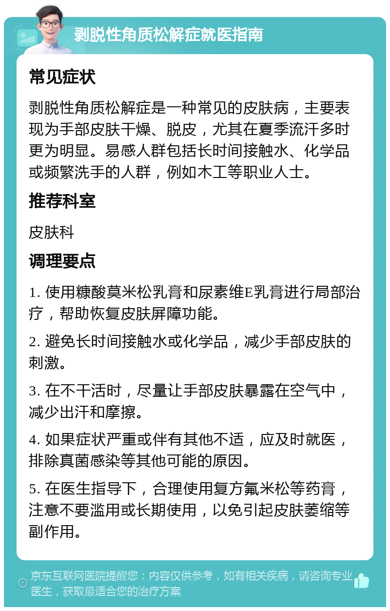 剥脱性角质松解症就医指南 常见症状 剥脱性角质松解症是一种常见的皮肤病，主要表现为手部皮肤干燥、脱皮，尤其在夏季流汗多时更为明显。易感人群包括长时间接触水、化学品或频繁洗手的人群，例如木工等职业人士。 推荐科室 皮肤科 调理要点 1. 使用糠酸莫米松乳膏和尿素维E乳膏进行局部治疗，帮助恢复皮肤屏障功能。 2. 避免长时间接触水或化学品，减少手部皮肤的刺激。 3. 在不干活时，尽量让手部皮肤暴露在空气中，减少出汗和摩擦。 4. 如果症状严重或伴有其他不适，应及时就医，排除真菌感染等其他可能的原因。 5. 在医生指导下，合理使用复方氟米松等药膏，注意不要滥用或长期使用，以免引起皮肤萎缩等副作用。